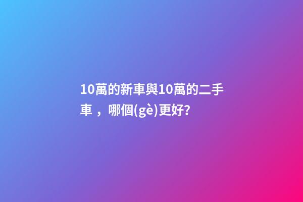 10萬的新車與10萬的二手車，哪個(gè)更好？